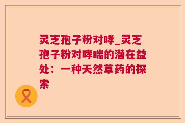 灵芝孢子粉对哮_灵芝孢子粉对的潜在益处:一种天然草药的探索 灵芝孢子粉对哮_灵芝孢子粉对的潜在益处:一种天然草药的探索