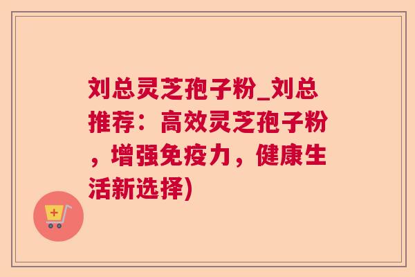 刘总灵芝孢子粉_刘总推荐:高效灵芝孢子粉,增强免疫力,健康生活新选择) 刘总灵芝孢子粉_刘总推荐:高效灵芝孢子粉,增强免疫力,健康生活新选择)