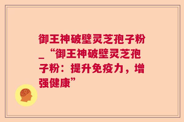 御王神破壁灵芝孢子粉_“御王神破壁灵芝孢子粉：提升免疫力，增强健康”