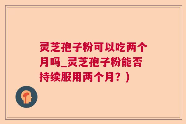 灵芝孢子粉可以吃两个月吗_灵芝孢子粉能否持续服用两个月？)