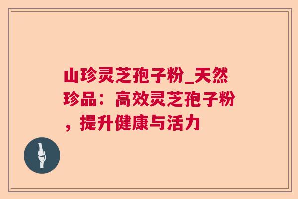 山珍灵芝孢子粉_天然珍品:高效灵芝孢子粉,提升健康与活力 山珍灵芝孢子粉_天然珍品:高效灵芝孢子粉,提升健康与活力