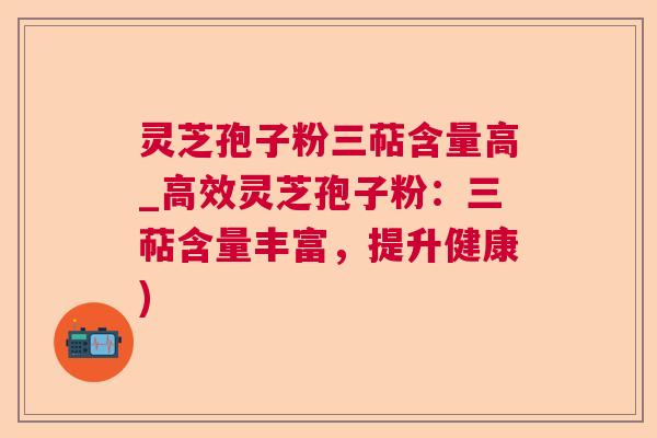 灵芝孢子粉三萜含量高_高效灵芝孢子粉:三萜含量丰富,提升健康) 灵芝孢子粉三萜含量高_高效灵芝孢子粉:三萜含量丰富,提升健康)