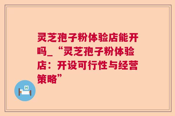 灵芝孢子粉体验店能开吗_“灵芝孢子粉体验店:开设可行性与经营策略” 灵芝孢子粉体验店能开吗_“灵芝孢子粉体验店:开设可行性与经营策略”