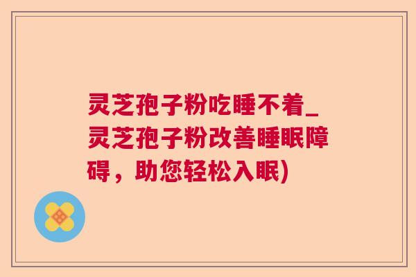 灵芝孢子粉吃睡不着_灵芝孢子粉改善障碍，助您轻松入眠)
