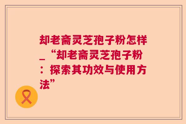 却老斋灵芝孢子粉怎样_“却老斋灵芝孢子粉：探索其功效与使用方法”