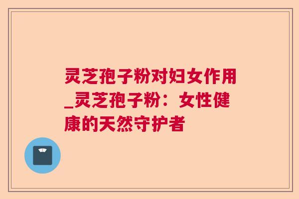 灵芝孢子粉对妇女作用_灵芝孢子粉:女性健康的天然守护者 灵芝孢子粉对妇女作用_灵芝孢子粉:女性健康的天然守护者