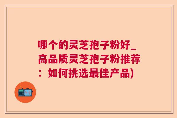 哪个的灵芝孢子粉好_高品质灵芝孢子粉推荐：如何挑选佳产品)