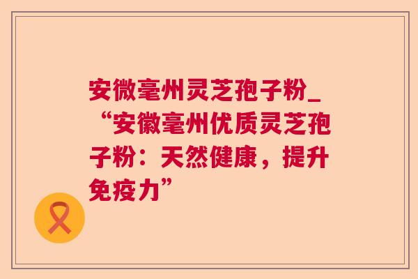 安微毫州灵芝孢子粉_“安徽毫州优质灵芝孢子粉:天然健康,提升免疫力” 安微毫州灵芝孢子粉_“安徽毫州优质灵芝孢子粉:天然健康,提升免疫力”