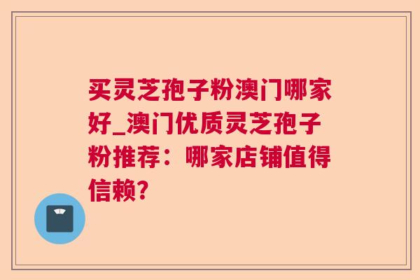 买灵芝孢子粉澳门哪家好_澳门优质灵芝孢子粉推荐:哪家店铺值得信赖? 买灵芝孢子粉澳门哪家好_澳门优质灵芝孢子粉推荐:哪家店铺值得信赖?