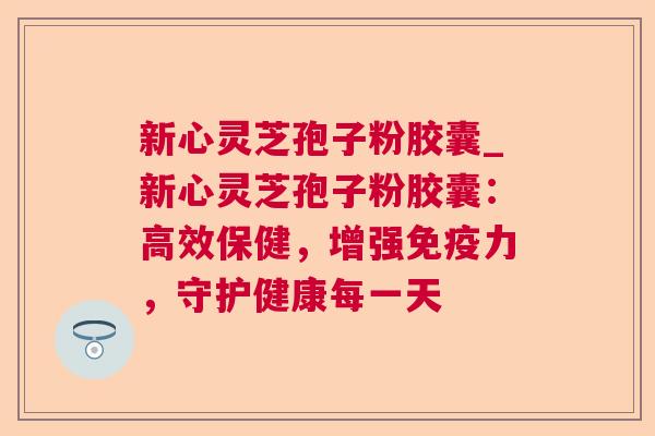新心灵芝孢子粉胶囊_新心灵芝孢子粉胶囊：高效保健，增强免疫力，守护健康每一天