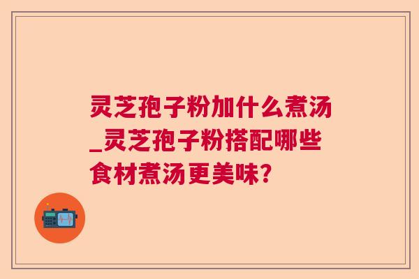 灵芝孢子粉加什么煮汤_灵芝孢子粉搭配哪些食材煮汤更美味? 灵芝孢子粉加什么煮汤_灵芝孢子粉搭配哪些食材煮汤更美味?