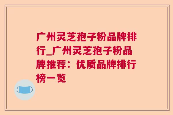 广州灵芝孢子粉品牌排行_广州灵芝孢子粉品牌推荐：优质品牌排行榜一览