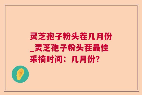 灵芝孢子粉头茬几月份_灵芝孢子粉头茬佳采摘时间：几月份？