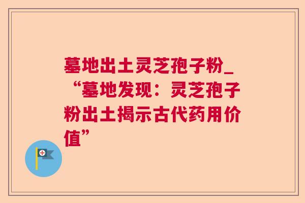 墓地出土灵芝孢子粉_“墓地发现:灵芝孢子粉出土揭示古代药用价值” 墓地出土灵芝孢子粉_“墓地发现:灵芝孢子粉出土揭示古代药用价值”