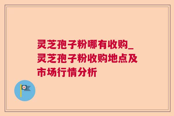 灵芝孢子粉哪有收购_灵芝孢子粉收购地点及市场行情分析
