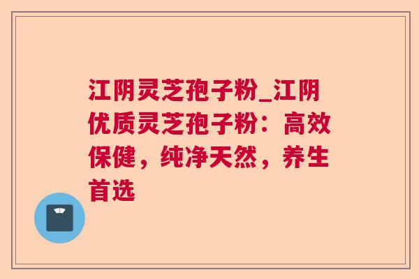 江阴灵芝孢子粉_江阴优质灵芝孢子粉：高效保健，纯净天然，养生首选