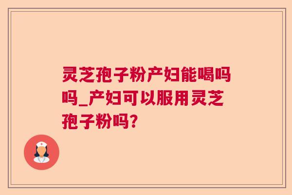 灵芝孢子粉产妇能喝吗吗_产妇可以服用灵芝孢子粉吗？