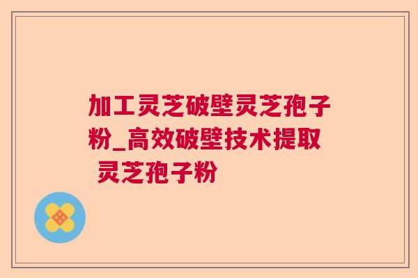 加工灵芝破壁灵芝孢子粉_高效破壁技术提取 灵芝孢子粉 