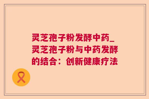 灵芝孢子粉发酵_灵芝孢子粉与发酵的结合：创新健康疗法
