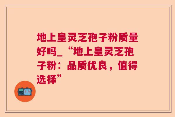 地上皇灵芝孢子粉质量好吗_“地上皇灵芝孢子粉:品质优良,值得选择” 地上皇灵芝孢子粉质量好吗_“地上皇灵芝孢子粉:品质优良,值得选择”