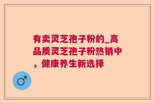 有卖灵芝孢子粉的_高品质灵芝孢子粉热销中,健康养生新选择 有卖灵芝孢子粉的_高品质灵芝孢子粉热销中,健康养生新选择
