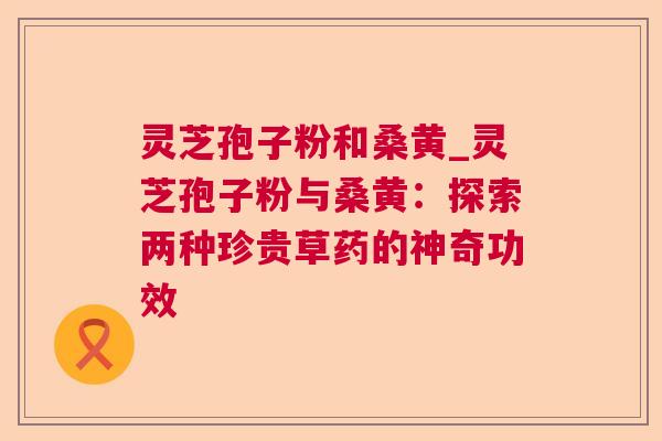 灵芝孢子粉和桑黄_灵芝孢子粉与桑黄：探索两种珍贵草药的神奇功效