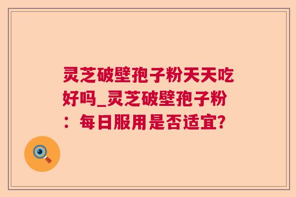 灵芝破壁孢子粉天天吃好吗_灵芝破壁孢子粉：每日服用是否适宜？