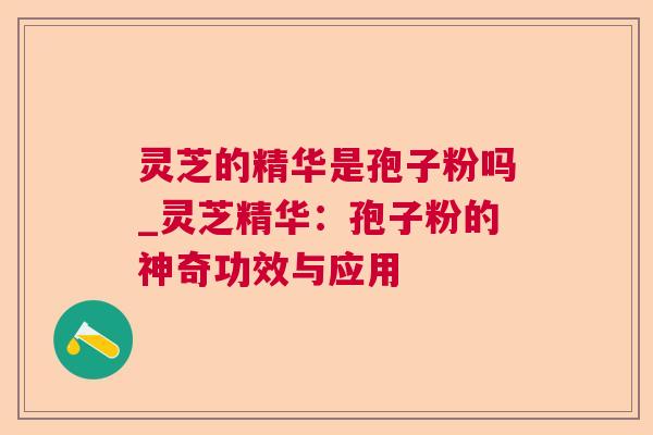 灵芝的精华是孢子粉吗_灵芝精华:孢子粉的神奇功效与应用 灵芝的精华是孢子粉吗_灵芝精华:孢子粉的神奇功效与应用