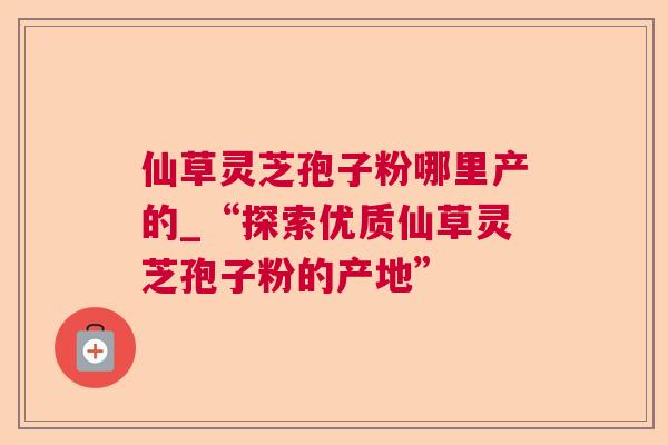 仙草灵芝孢子粉哪里产的_“探索优质仙草灵芝孢子粉的产地”