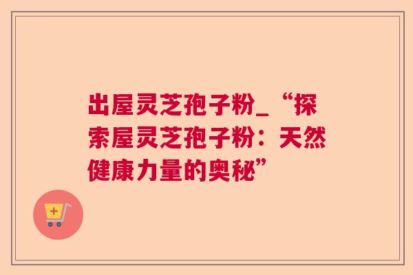 出屋灵芝孢子粉_“探索屋灵芝孢子粉：天然健康力量的奥秘”