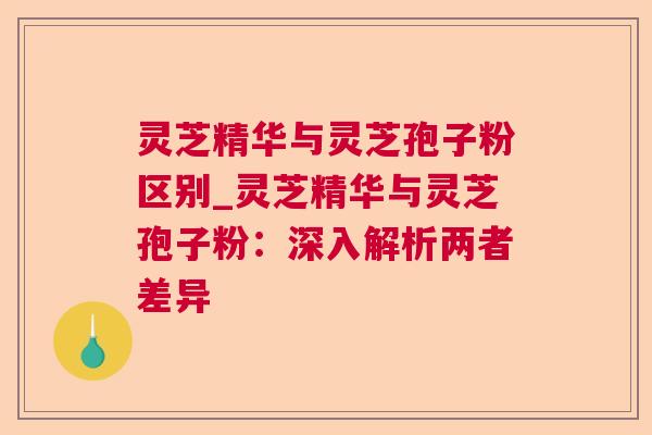 灵芝精华与灵芝孢子粉区别_灵芝精华与灵芝孢子粉:深入解析两者差异 灵芝精华与灵芝孢子粉区别_灵芝精华与灵芝孢子粉:深入解析两者差异