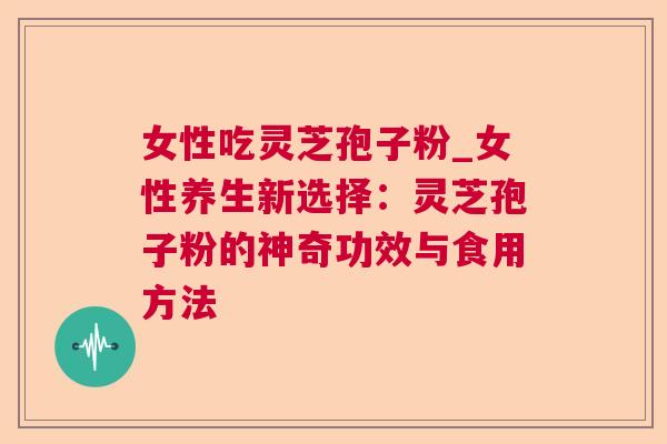 女性吃灵芝孢子粉_女性养生新选择:灵芝孢子粉的神奇功效与食用方法 女性吃灵芝孢子粉_女性养生新选择:灵芝孢子粉的神奇功效与食用方法