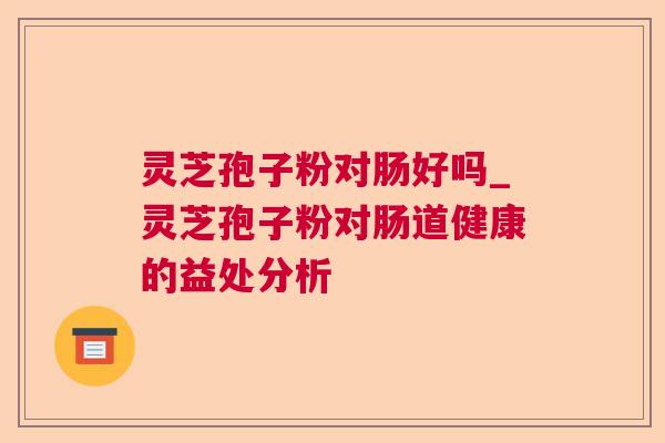 灵芝孢子粉对肠好吗_灵芝孢子粉对肠道健康的益处分析 灵芝孢子粉对肠好吗_灵芝孢子粉对肠道健康的益处分析