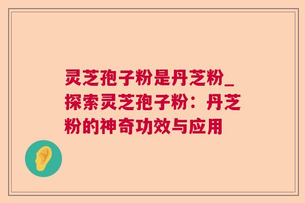 灵芝孢子粉是丹芝粉_探索灵芝孢子粉：丹芝粉的神奇功效与应用