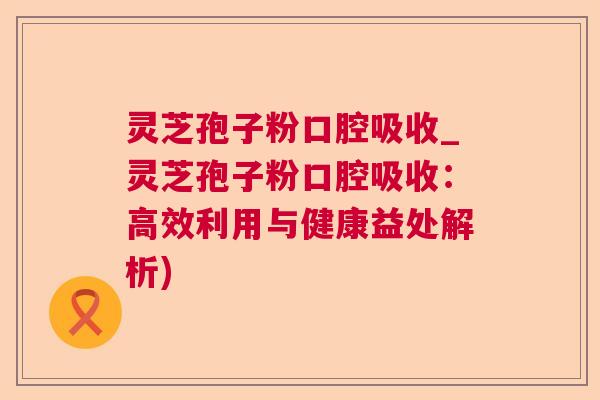 灵芝孢子粉口腔吸收_灵芝孢子粉口腔吸收:高效利用与健康益处解析) 灵芝孢子粉口腔吸收_灵芝孢子粉口腔吸收:高效利用与健康益处解析)