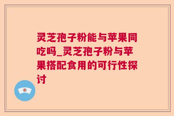 灵芝孢子粉能与苹果同吃吗_灵芝孢子粉与苹果搭配食用的可行性探讨