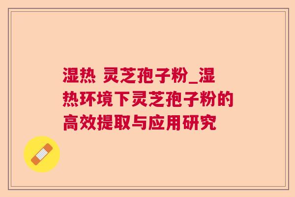 湿热 灵芝孢子粉_湿热环境下灵芝孢子粉的高效提取与应用研究 湿热 灵芝孢子粉_湿热环境下灵芝孢子粉的高效提取与应用研究