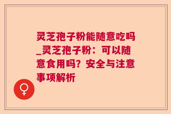 灵芝孢子粉能随意吃吗_灵芝孢子粉：可以随意食用吗？安全与注意事项解析