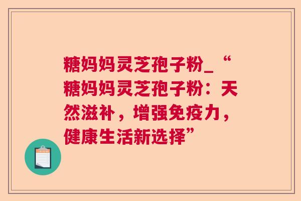 糖妈妈灵芝孢子粉_“糖妈妈灵芝孢子粉：天然滋补，增强免疫力，健康生活新选择”