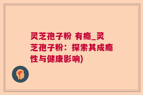 灵芝孢子粉 有瘾_灵芝孢子粉:探索其成瘾性与健康影响) 灵芝孢子粉 有瘾_灵芝孢子粉:探索其成瘾性与健康影响)
