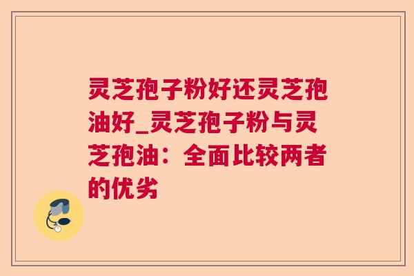 灵芝孢子粉好还灵芝孢油好_灵芝孢子粉与灵芝孢油:全面比较两者的优劣 灵芝孢子粉好还灵芝孢油好_灵芝孢子粉与灵芝孢油:全面比较两者的优劣