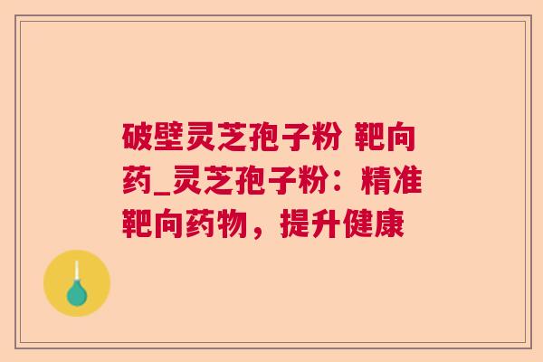 破壁灵芝孢子粉 靶向药_灵芝孢子粉:精准靶向,提升健康 破壁灵芝孢子粉 靶向药_灵芝孢子粉:精准靶向,提升健康