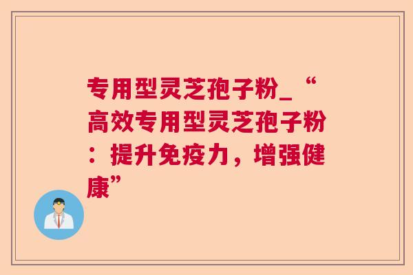 专用型灵芝孢子粉_“高效专用型灵芝孢子粉:提升免疫力,增强健康” 专用型灵芝孢子粉_“高效专用型灵芝孢子粉:提升免疫力,增强健康”