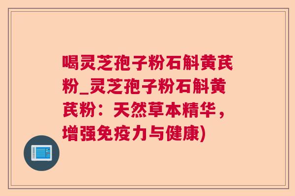 喝灵芝孢子粉石斛黄芪粉_灵芝孢子粉石斛黄芪粉：天然草本精华，增强免疫力与健康)