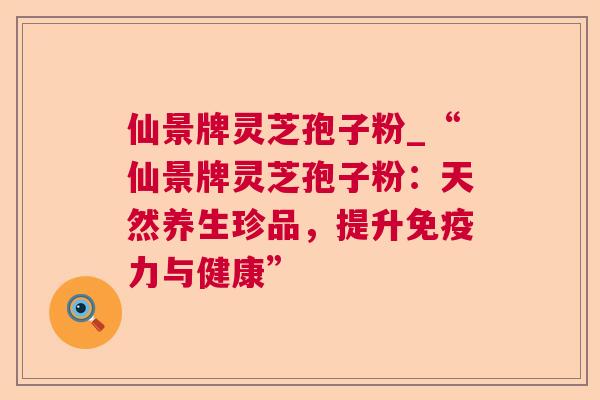 仙景牌灵芝孢子粉_“仙景牌灵芝孢子粉：天然养生珍品，提升免疫力与健康”