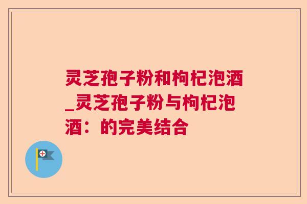 灵芝孢子粉和枸杞泡酒_灵芝孢子粉与枸杞泡酒:的完美结合 灵芝孢子粉和枸杞泡酒_灵芝孢子粉与枸杞泡酒:的完美结合