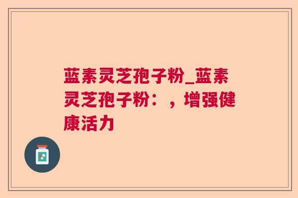 蓝素灵芝孢子粉_蓝素灵芝孢子粉:,增强健康活力 蓝素灵芝孢子粉_蓝素灵芝孢子粉:,增强健康活力