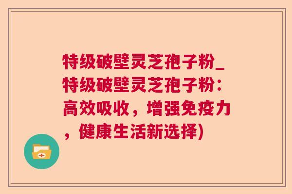 特级破壁灵芝孢子粉_特级破壁灵芝孢子粉：高效吸收，增强免疫力，健康生活新选择)