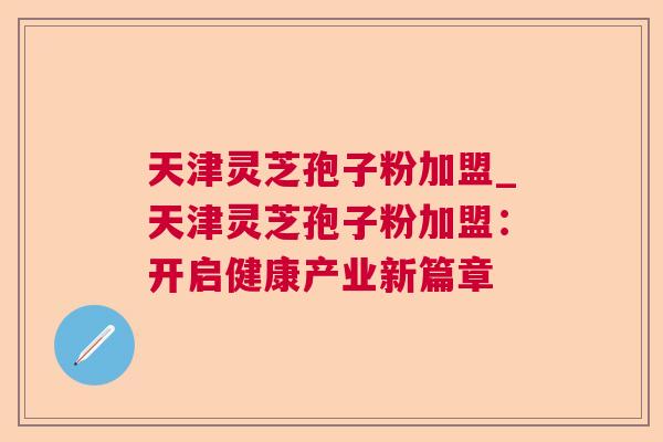 天津灵芝孢子粉加盟_天津灵芝孢子粉加盟：开启健康产业新篇章