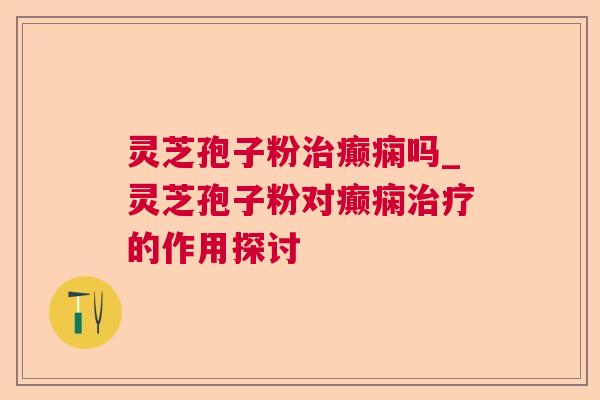 灵芝孢子粉癫痫吗_灵芝孢子粉对癫痫的作用探讨